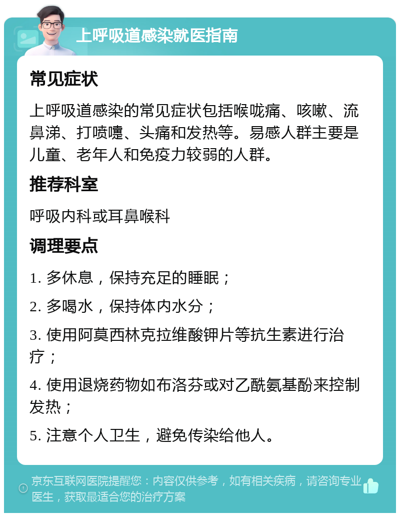 上呼吸道感染就医指南 常见症状 上呼吸道感染的常见症状包括喉咙痛、咳嗽、流鼻涕、打喷嚏、头痛和发热等。易感人群主要是儿童、老年人和免疫力较弱的人群。 推荐科室 呼吸内科或耳鼻喉科 调理要点 1. 多休息，保持充足的睡眠； 2. 多喝水，保持体内水分； 3. 使用阿莫西林克拉维酸钾片等抗生素进行治疗； 4. 使用退烧药物如布洛芬或对乙酰氨基酚来控制发热； 5. 注意个人卫生，避免传染给他人。