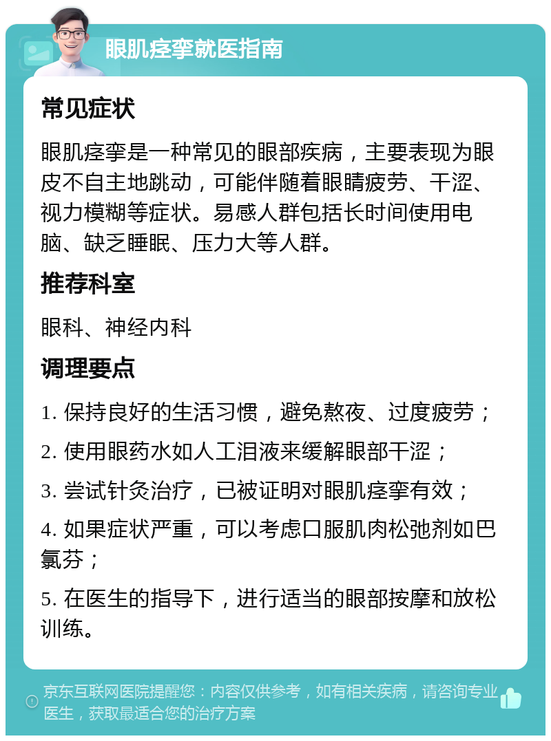 眼肌痉挛就医指南 常见症状 眼肌痉挛是一种常见的眼部疾病，主要表现为眼皮不自主地跳动，可能伴随着眼睛疲劳、干涩、视力模糊等症状。易感人群包括长时间使用电脑、缺乏睡眠、压力大等人群。 推荐科室 眼科、神经内科 调理要点 1. 保持良好的生活习惯，避免熬夜、过度疲劳； 2. 使用眼药水如人工泪液来缓解眼部干涩； 3. 尝试针灸治疗，已被证明对眼肌痉挛有效； 4. 如果症状严重，可以考虑口服肌肉松弛剂如巴氯芬； 5. 在医生的指导下，进行适当的眼部按摩和放松训练。