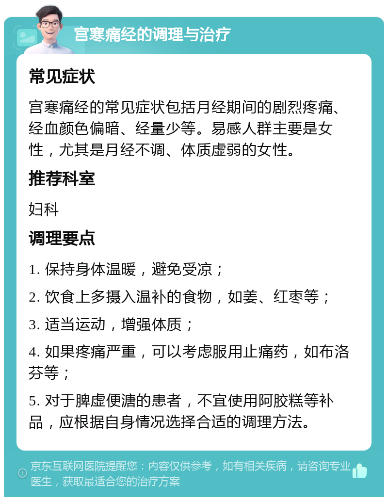 宫寒痛经的调理与治疗 常见症状 宫寒痛经的常见症状包括月经期间的剧烈疼痛、经血颜色偏暗、经量少等。易感人群主要是女性，尤其是月经不调、体质虚弱的女性。 推荐科室 妇科 调理要点 1. 保持身体温暖，避免受凉； 2. 饮食上多摄入温补的食物，如姜、红枣等； 3. 适当运动，增强体质； 4. 如果疼痛严重，可以考虑服用止痛药，如布洛芬等； 5. 对于脾虚便溏的患者，不宜使用阿胶糕等补品，应根据自身情况选择合适的调理方法。