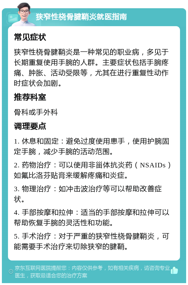 狭窄性桡骨腱鞘炎就医指南 常见症状 狭窄性桡骨腱鞘炎是一种常见的职业病，多见于长期重复使用手腕的人群。主要症状包括手腕疼痛、肿胀、活动受限等，尤其在进行重复性动作时症状会加剧。 推荐科室 骨科或手外科 调理要点 1. 休息和固定：避免过度使用患手，使用护腕固定手腕，减少手腕的活动范围。 2. 药物治疗：可以使用非甾体抗炎药（NSAIDs）如氟比洛芬贴膏来缓解疼痛和炎症。 3. 物理治疗：如冲击波治疗等可以帮助改善症状。 4. 手部按摩和拉伸：适当的手部按摩和拉伸可以帮助恢复手腕的灵活性和功能。 5. 手术治疗：对于严重的狭窄性桡骨腱鞘炎，可能需要手术治疗来切除狭窄的腱鞘。