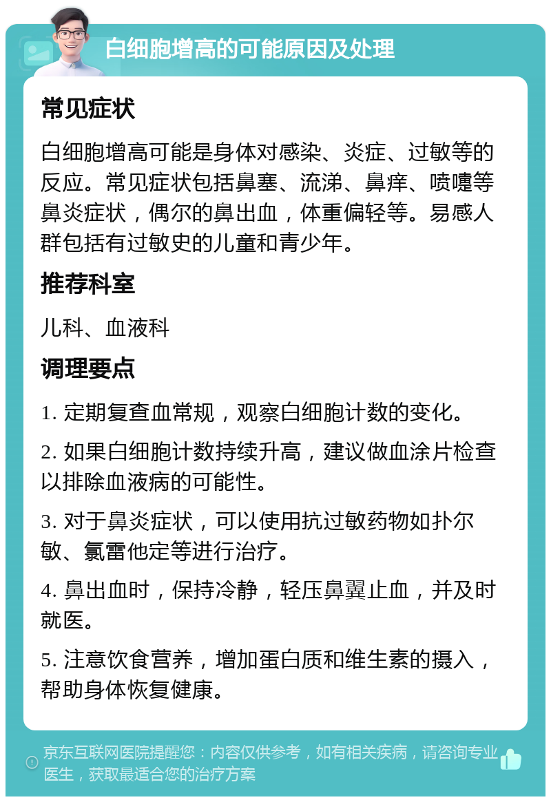 白细胞增高的可能原因及处理 常见症状 白细胞增高可能是身体对感染、炎症、过敏等的反应。常见症状包括鼻塞、流涕、鼻痒、喷嚏等鼻炎症状，偶尔的鼻出血，体重偏轻等。易感人群包括有过敏史的儿童和青少年。 推荐科室 儿科、血液科 调理要点 1. 定期复查血常规，观察白细胞计数的变化。 2. 如果白细胞计数持续升高，建议做血涂片检查以排除血液病的可能性。 3. 对于鼻炎症状，可以使用抗过敏药物如扑尔敏、氯雷他定等进行治疗。 4. 鼻出血时，保持冷静，轻压鼻翼止血，并及时就医。 5. 注意饮食营养，增加蛋白质和维生素的摄入，帮助身体恢复健康。