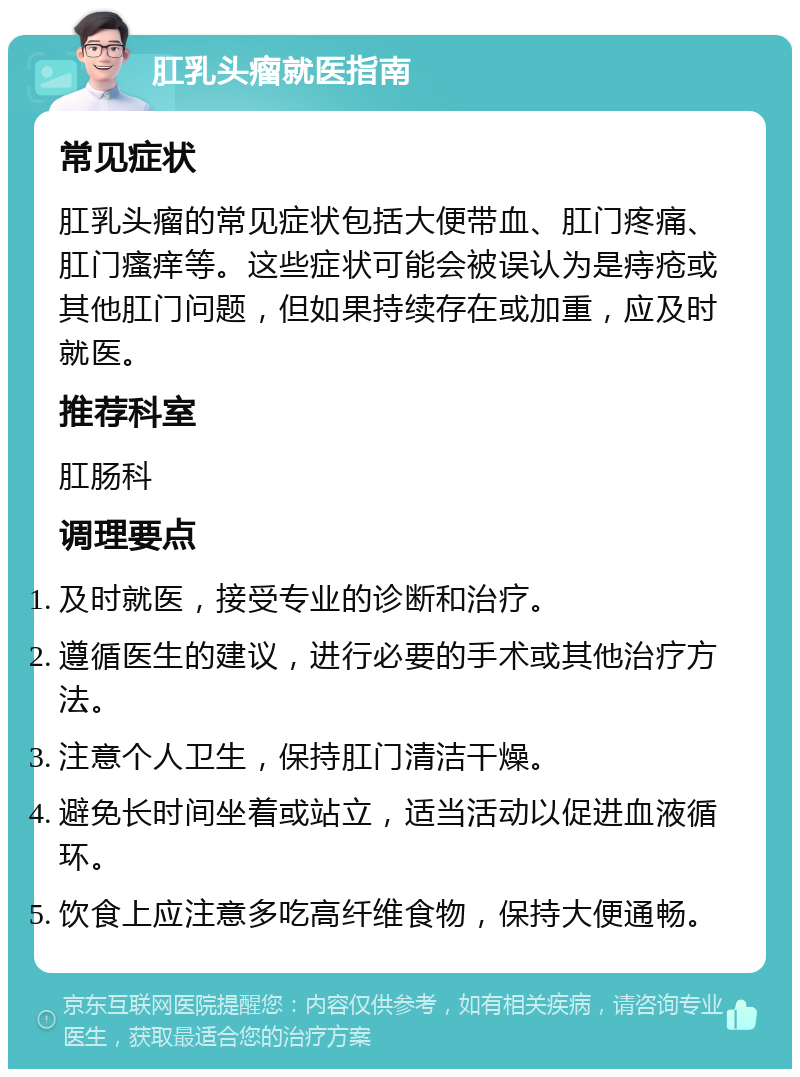 肛乳头瘤就医指南 常见症状 肛乳头瘤的常见症状包括大便带血、肛门疼痛、肛门瘙痒等。这些症状可能会被误认为是痔疮或其他肛门问题，但如果持续存在或加重，应及时就医。 推荐科室 肛肠科 调理要点 及时就医，接受专业的诊断和治疗。 遵循医生的建议，进行必要的手术或其他治疗方法。 注意个人卫生，保持肛门清洁干燥。 避免长时间坐着或站立，适当活动以促进血液循环。 饮食上应注意多吃高纤维食物，保持大便通畅。