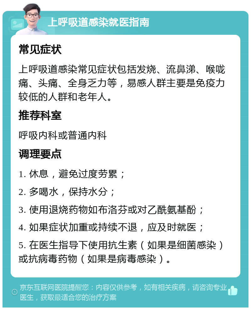 上呼吸道感染就医指南 常见症状 上呼吸道感染常见症状包括发烧、流鼻涕、喉咙痛、头痛、全身乏力等，易感人群主要是免疫力较低的人群和老年人。 推荐科室 呼吸内科或普通内科 调理要点 1. 休息，避免过度劳累； 2. 多喝水，保持水分； 3. 使用退烧药物如布洛芬或对乙酰氨基酚； 4. 如果症状加重或持续不退，应及时就医； 5. 在医生指导下使用抗生素（如果是细菌感染）或抗病毒药物（如果是病毒感染）。