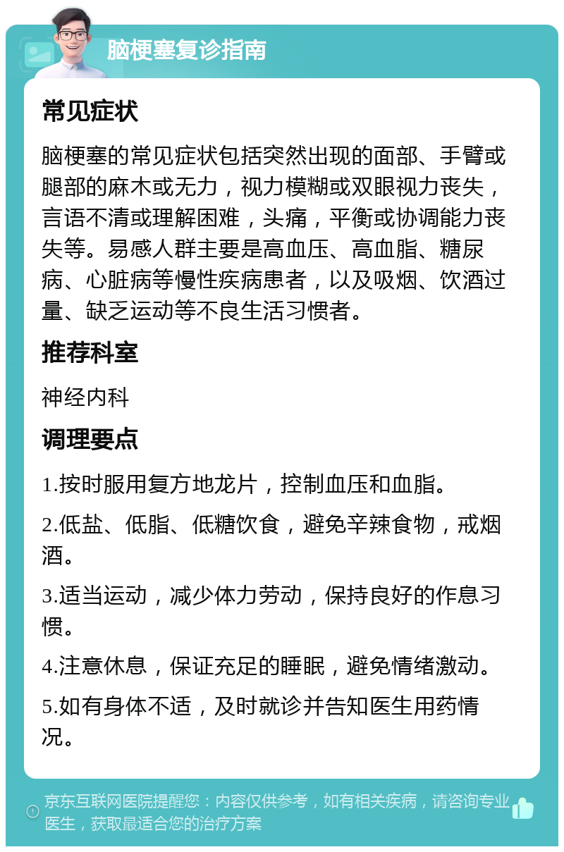 脑梗塞复诊指南 常见症状 脑梗塞的常见症状包括突然出现的面部、手臂或腿部的麻木或无力，视力模糊或双眼视力丧失，言语不清或理解困难，头痛，平衡或协调能力丧失等。易感人群主要是高血压、高血脂、糖尿病、心脏病等慢性疾病患者，以及吸烟、饮酒过量、缺乏运动等不良生活习惯者。 推荐科室 神经内科 调理要点 1.按时服用复方地龙片，控制血压和血脂。 2.低盐、低脂、低糖饮食，避免辛辣食物，戒烟酒。 3.适当运动，减少体力劳动，保持良好的作息习惯。 4.注意休息，保证充足的睡眠，避免情绪激动。 5.如有身体不适，及时就诊并告知医生用药情况。