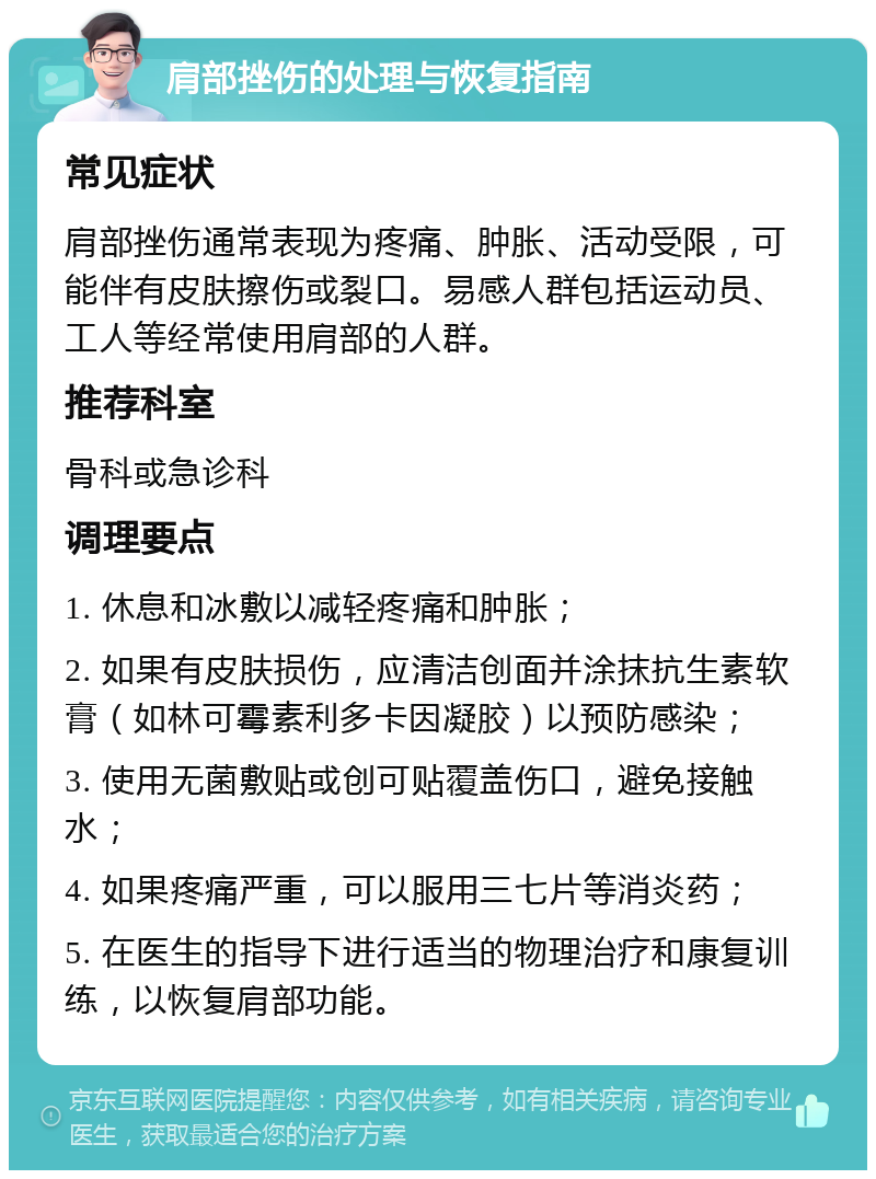 肩部挫伤的处理与恢复指南 常见症状 肩部挫伤通常表现为疼痛、肿胀、活动受限，可能伴有皮肤擦伤或裂口。易感人群包括运动员、工人等经常使用肩部的人群。 推荐科室 骨科或急诊科 调理要点 1. 休息和冰敷以减轻疼痛和肿胀； 2. 如果有皮肤损伤，应清洁创面并涂抹抗生素软膏（如林可霉素利多卡因凝胶）以预防感染； 3. 使用无菌敷贴或创可贴覆盖伤口，避免接触水； 4. 如果疼痛严重，可以服用三七片等消炎药； 5. 在医生的指导下进行适当的物理治疗和康复训练，以恢复肩部功能。