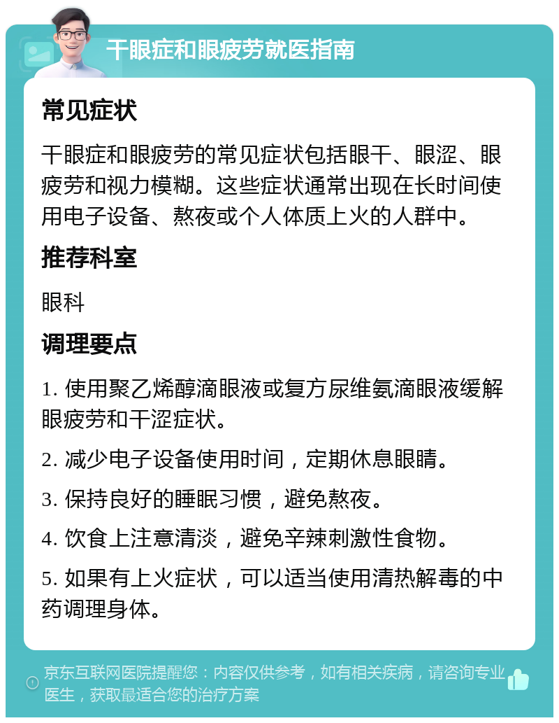 干眼症和眼疲劳就医指南 常见症状 干眼症和眼疲劳的常见症状包括眼干、眼涩、眼疲劳和视力模糊。这些症状通常出现在长时间使用电子设备、熬夜或个人体质上火的人群中。 推荐科室 眼科 调理要点 1. 使用聚乙烯醇滴眼液或复方尿维氨滴眼液缓解眼疲劳和干涩症状。 2. 减少电子设备使用时间，定期休息眼睛。 3. 保持良好的睡眠习惯，避免熬夜。 4. 饮食上注意清淡，避免辛辣刺激性食物。 5. 如果有上火症状，可以适当使用清热解毒的中药调理身体。