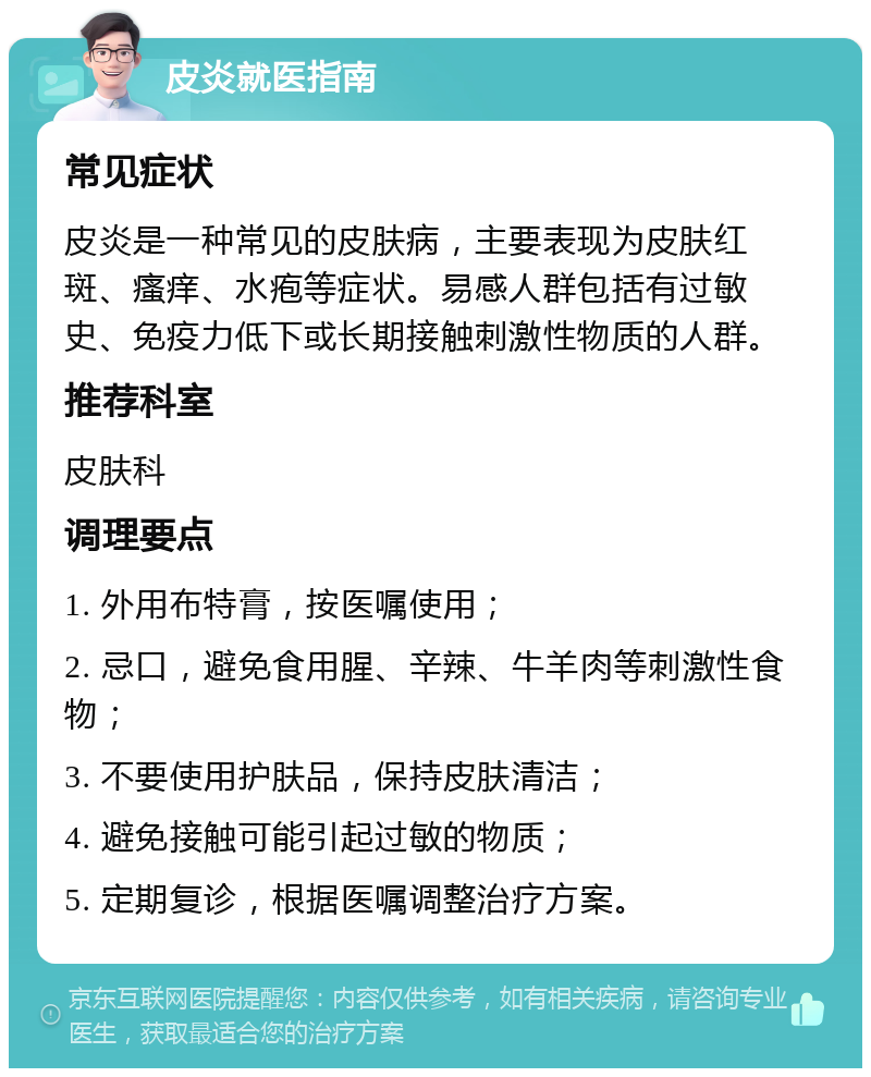 皮炎就医指南 常见症状 皮炎是一种常见的皮肤病，主要表现为皮肤红斑、瘙痒、水疱等症状。易感人群包括有过敏史、免疫力低下或长期接触刺激性物质的人群。 推荐科室 皮肤科 调理要点 1. 外用布特膏，按医嘱使用； 2. 忌口，避免食用腥、辛辣、牛羊肉等刺激性食物； 3. 不要使用护肤品，保持皮肤清洁； 4. 避免接触可能引起过敏的物质； 5. 定期复诊，根据医嘱调整治疗方案。