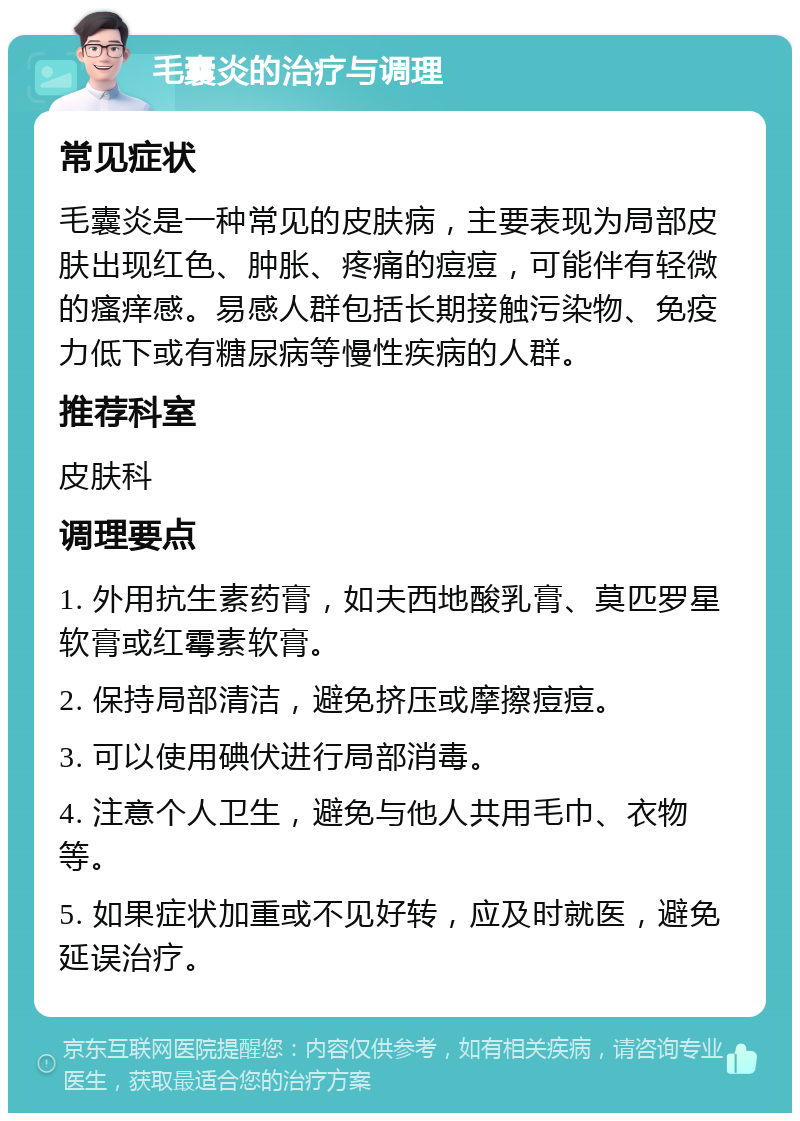 毛囊炎的治疗与调理 常见症状 毛囊炎是一种常见的皮肤病，主要表现为局部皮肤出现红色、肿胀、疼痛的痘痘，可能伴有轻微的瘙痒感。易感人群包括长期接触污染物、免疫力低下或有糖尿病等慢性疾病的人群。 推荐科室 皮肤科 调理要点 1. 外用抗生素药膏，如夫西地酸乳膏、莫匹罗星软膏或红霉素软膏。 2. 保持局部清洁，避免挤压或摩擦痘痘。 3. 可以使用碘伏进行局部消毒。 4. 注意个人卫生，避免与他人共用毛巾、衣物等。 5. 如果症状加重或不见好转，应及时就医，避免延误治疗。