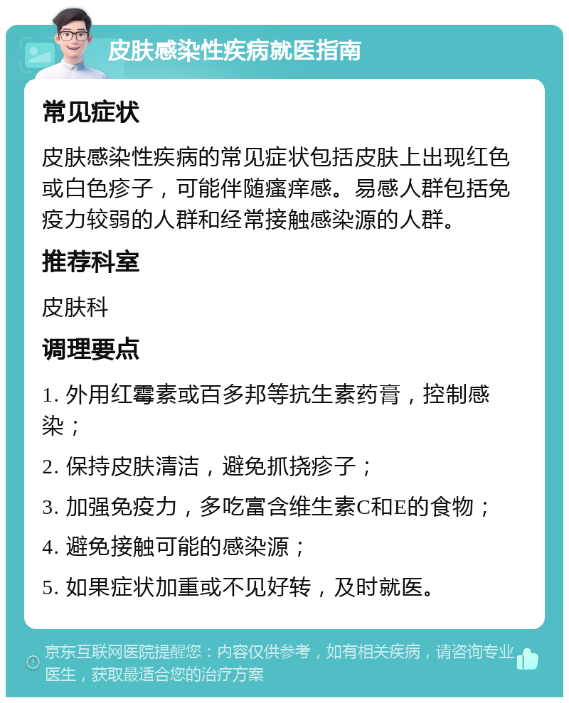 皮肤感染性疾病就医指南 常见症状 皮肤感染性疾病的常见症状包括皮肤上出现红色或白色疹子，可能伴随瘙痒感。易感人群包括免疫力较弱的人群和经常接触感染源的人群。 推荐科室 皮肤科 调理要点 1. 外用红霉素或百多邦等抗生素药膏，控制感染； 2. 保持皮肤清洁，避免抓挠疹子； 3. 加强免疫力，多吃富含维生素C和E的食物； 4. 避免接触可能的感染源； 5. 如果症状加重或不见好转，及时就医。