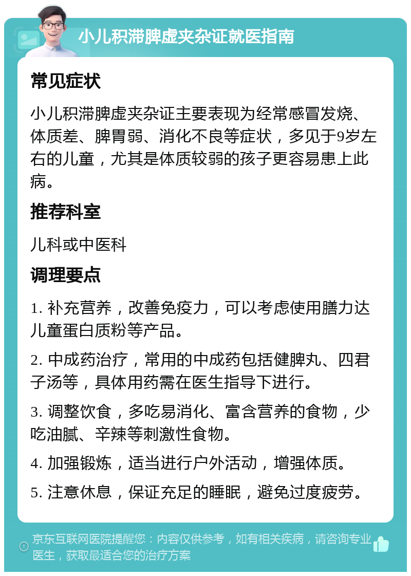 小儿积滞脾虚夹杂证就医指南 常见症状 小儿积滞脾虚夹杂证主要表现为经常感冒发烧、体质差、脾胃弱、消化不良等症状，多见于9岁左右的儿童，尤其是体质较弱的孩子更容易患上此病。 推荐科室 儿科或中医科 调理要点 1. 补充营养，改善免疫力，可以考虑使用膳力达儿童蛋白质粉等产品。 2. 中成药治疗，常用的中成药包括健脾丸、四君子汤等，具体用药需在医生指导下进行。 3. 调整饮食，多吃易消化、富含营养的食物，少吃油腻、辛辣等刺激性食物。 4. 加强锻炼，适当进行户外活动，增强体质。 5. 注意休息，保证充足的睡眠，避免过度疲劳。