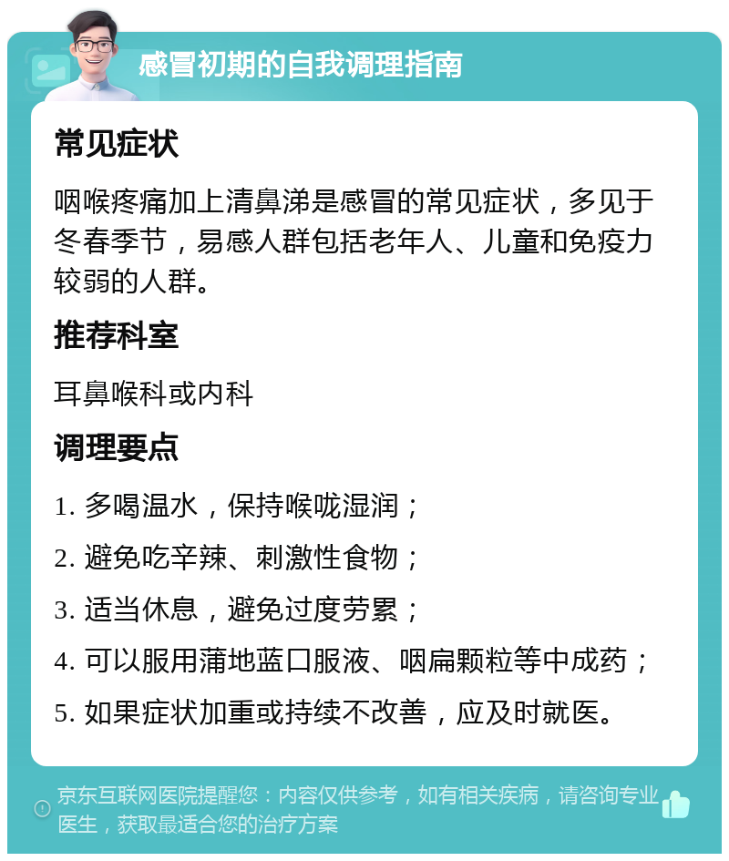 感冒初期的自我调理指南 常见症状 咽喉疼痛加上清鼻涕是感冒的常见症状，多见于冬春季节，易感人群包括老年人、儿童和免疫力较弱的人群。 推荐科室 耳鼻喉科或内科 调理要点 1. 多喝温水，保持喉咙湿润； 2. 避免吃辛辣、刺激性食物； 3. 适当休息，避免过度劳累； 4. 可以服用蒲地蓝口服液、咽扁颗粒等中成药； 5. 如果症状加重或持续不改善，应及时就医。