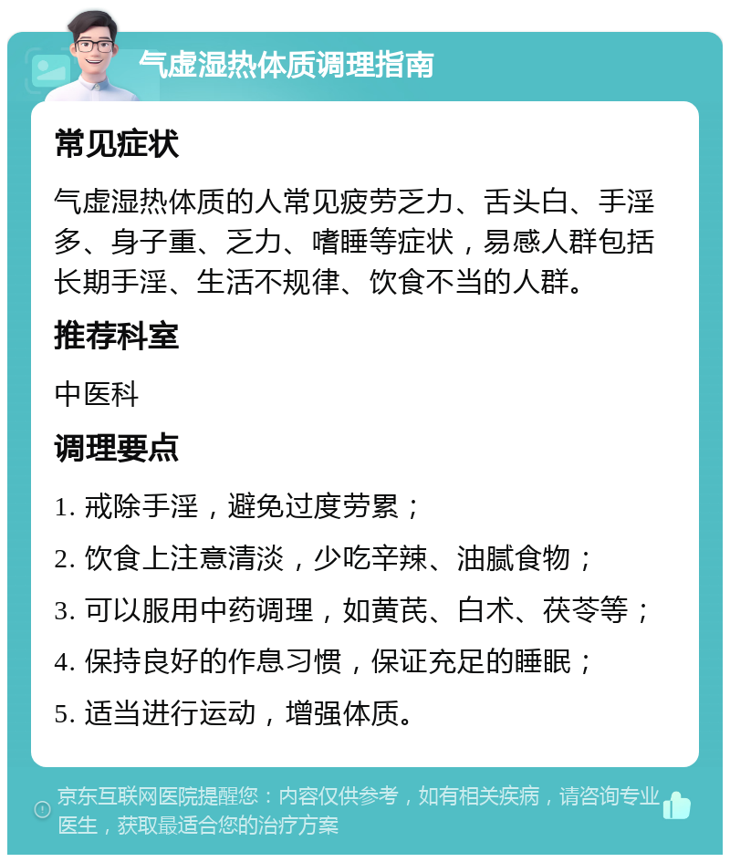 气虚湿热体质调理指南 常见症状 气虚湿热体质的人常见疲劳乏力、舌头白、手淫多、身子重、乏力、嗜睡等症状，易感人群包括长期手淫、生活不规律、饮食不当的人群。 推荐科室 中医科 调理要点 1. 戒除手淫，避免过度劳累； 2. 饮食上注意清淡，少吃辛辣、油腻食物； 3. 可以服用中药调理，如黄芪、白术、茯苓等； 4. 保持良好的作息习惯，保证充足的睡眠； 5. 适当进行运动，增强体质。