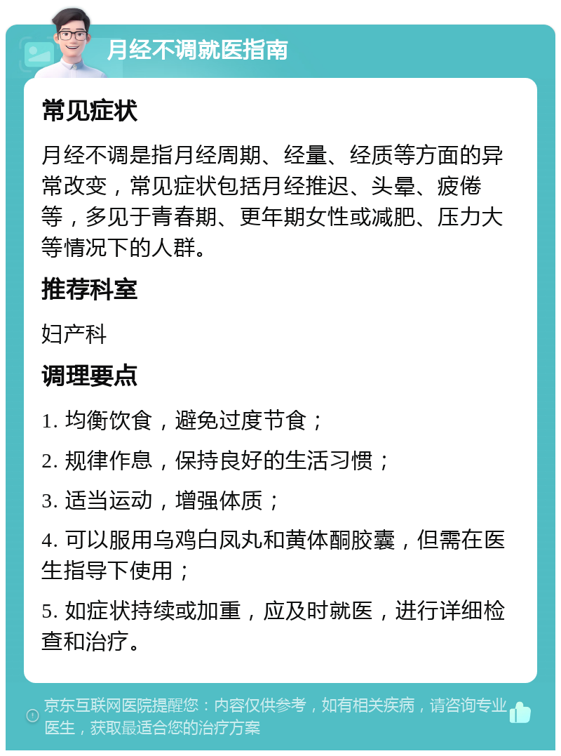 月经不调就医指南 常见症状 月经不调是指月经周期、经量、经质等方面的异常改变，常见症状包括月经推迟、头晕、疲倦等，多见于青春期、更年期女性或减肥、压力大等情况下的人群。 推荐科室 妇产科 调理要点 1. 均衡饮食，避免过度节食； 2. 规律作息，保持良好的生活习惯； 3. 适当运动，增强体质； 4. 可以服用乌鸡白凤丸和黄体酮胶囊，但需在医生指导下使用； 5. 如症状持续或加重，应及时就医，进行详细检查和治疗。