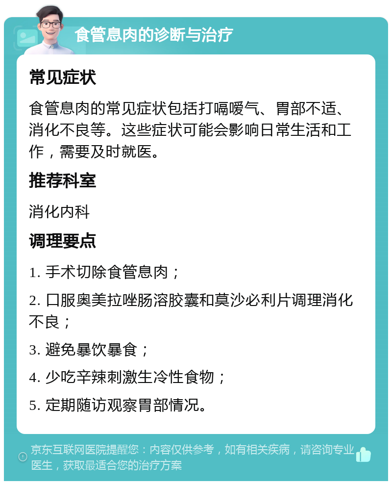 食管息肉的诊断与治疗 常见症状 食管息肉的常见症状包括打嗝嗳气、胃部不适、消化不良等。这些症状可能会影响日常生活和工作，需要及时就医。 推荐科室 消化内科 调理要点 1. 手术切除食管息肉； 2. 口服奥美拉唑肠溶胶囊和莫沙必利片调理消化不良； 3. 避免暴饮暴食； 4. 少吃辛辣刺激生冷性食物； 5. 定期随访观察胃部情况。