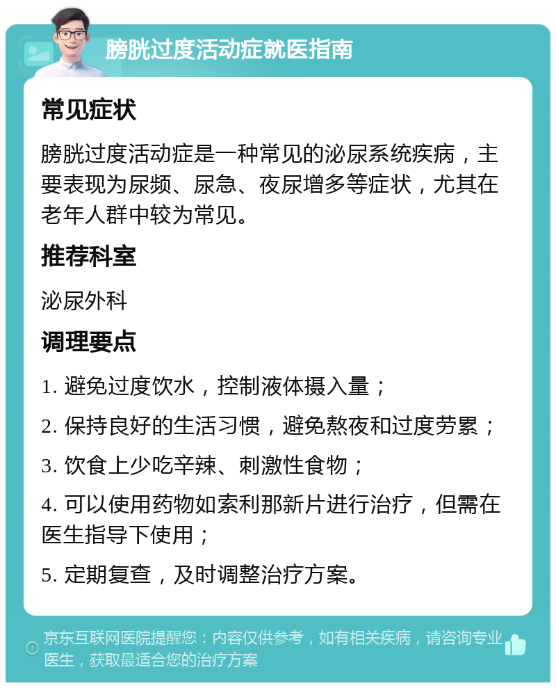 膀胱过度活动症就医指南 常见症状 膀胱过度活动症是一种常见的泌尿系统疾病，主要表现为尿频、尿急、夜尿增多等症状，尤其在老年人群中较为常见。 推荐科室 泌尿外科 调理要点 1. 避免过度饮水，控制液体摄入量； 2. 保持良好的生活习惯，避免熬夜和过度劳累； 3. 饮食上少吃辛辣、刺激性食物； 4. 可以使用药物如索利那新片进行治疗，但需在医生指导下使用； 5. 定期复查，及时调整治疗方案。