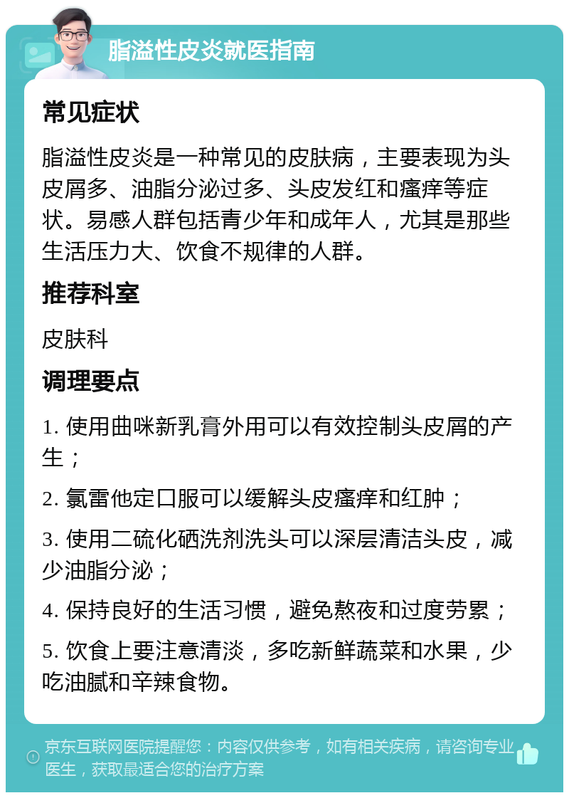 脂溢性皮炎就医指南 常见症状 脂溢性皮炎是一种常见的皮肤病，主要表现为头皮屑多、油脂分泌过多、头皮发红和瘙痒等症状。易感人群包括青少年和成年人，尤其是那些生活压力大、饮食不规律的人群。 推荐科室 皮肤科 调理要点 1. 使用曲咪新乳膏外用可以有效控制头皮屑的产生； 2. 氯雷他定口服可以缓解头皮瘙痒和红肿； 3. 使用二硫化硒洗剂洗头可以深层清洁头皮，减少油脂分泌； 4. 保持良好的生活习惯，避免熬夜和过度劳累； 5. 饮食上要注意清淡，多吃新鲜蔬菜和水果，少吃油腻和辛辣食物。