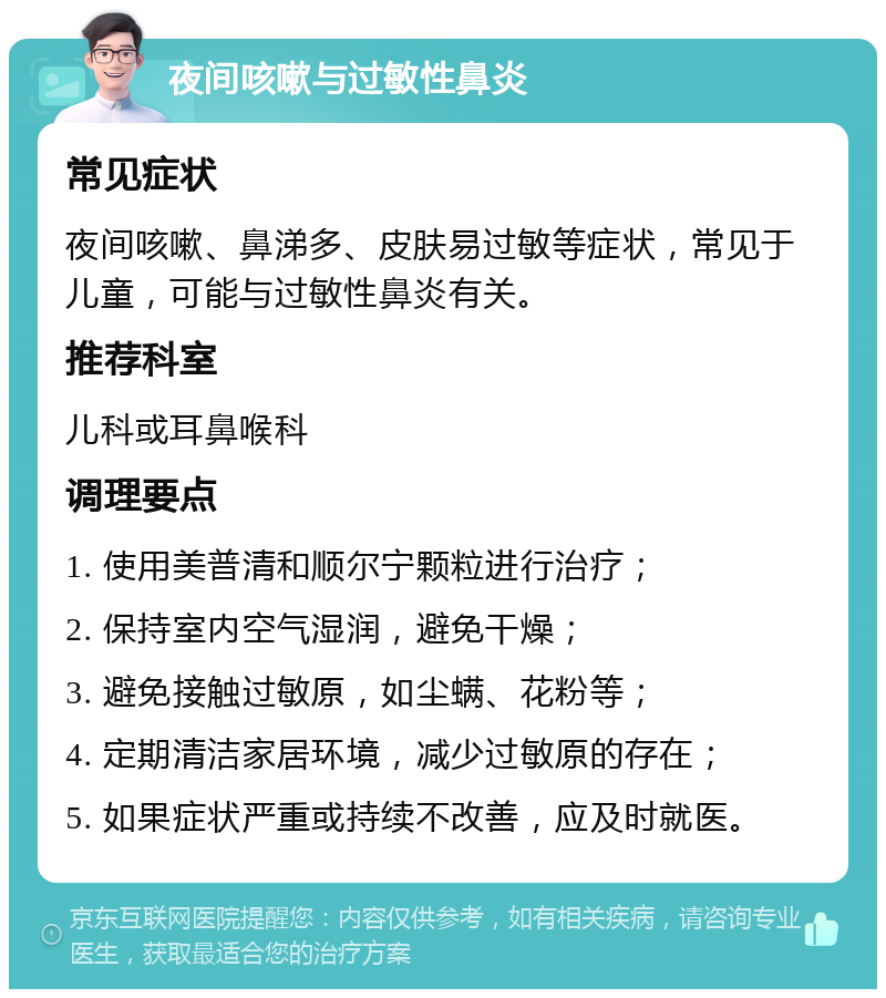 夜间咳嗽与过敏性鼻炎 常见症状 夜间咳嗽、鼻涕多、皮肤易过敏等症状，常见于儿童，可能与过敏性鼻炎有关。 推荐科室 儿科或耳鼻喉科 调理要点 1. 使用美普清和顺尔宁颗粒进行治疗； 2. 保持室内空气湿润，避免干燥； 3. 避免接触过敏原，如尘螨、花粉等； 4. 定期清洁家居环境，减少过敏原的存在； 5. 如果症状严重或持续不改善，应及时就医。