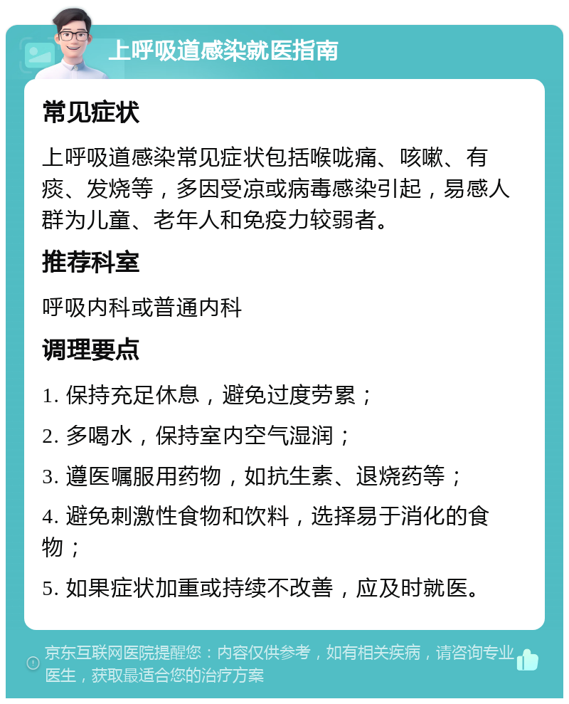 上呼吸道感染就医指南 常见症状 上呼吸道感染常见症状包括喉咙痛、咳嗽、有痰、发烧等，多因受凉或病毒感染引起，易感人群为儿童、老年人和免疫力较弱者。 推荐科室 呼吸内科或普通内科 调理要点 1. 保持充足休息，避免过度劳累； 2. 多喝水，保持室内空气湿润； 3. 遵医嘱服用药物，如抗生素、退烧药等； 4. 避免刺激性食物和饮料，选择易于消化的食物； 5. 如果症状加重或持续不改善，应及时就医。