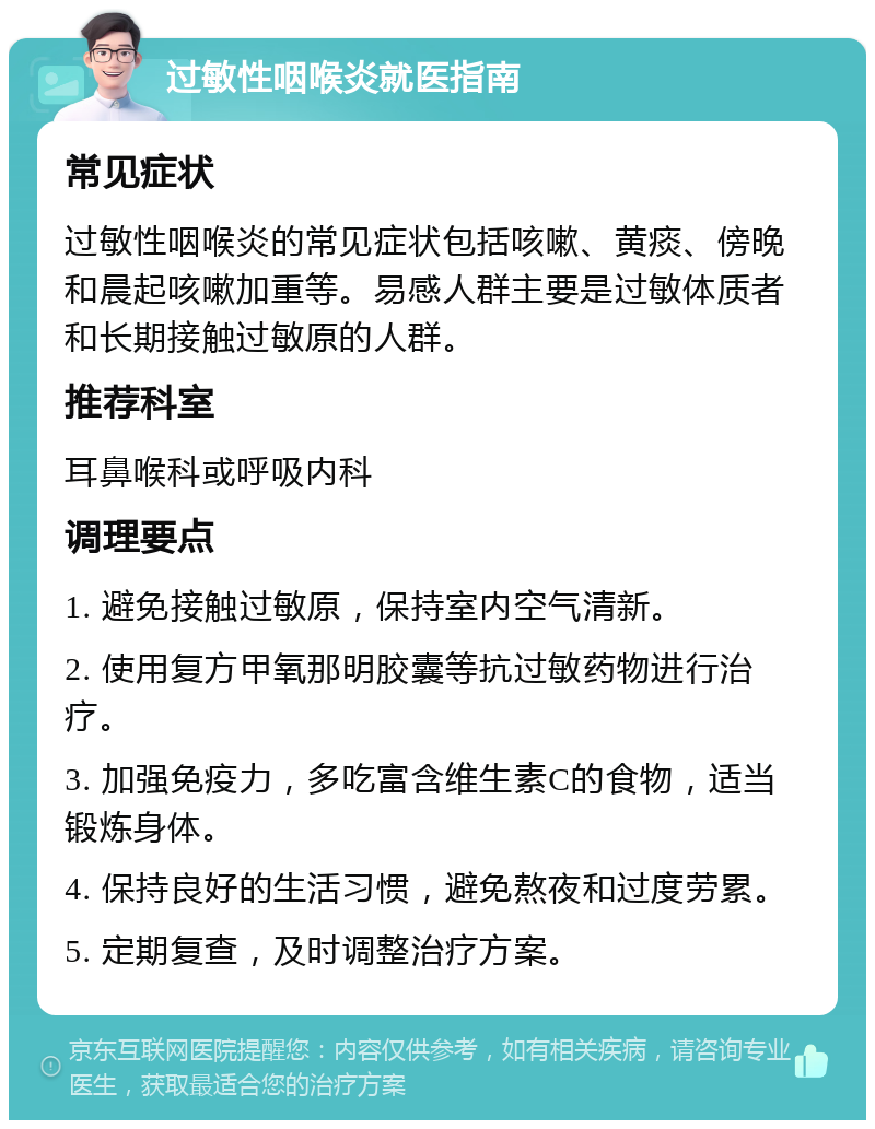 过敏性咽喉炎就医指南 常见症状 过敏性咽喉炎的常见症状包括咳嗽、黄痰、傍晚和晨起咳嗽加重等。易感人群主要是过敏体质者和长期接触过敏原的人群。 推荐科室 耳鼻喉科或呼吸内科 调理要点 1. 避免接触过敏原，保持室内空气清新。 2. 使用复方甲氧那明胶囊等抗过敏药物进行治疗。 3. 加强免疫力，多吃富含维生素C的食物，适当锻炼身体。 4. 保持良好的生活习惯，避免熬夜和过度劳累。 5. 定期复查，及时调整治疗方案。