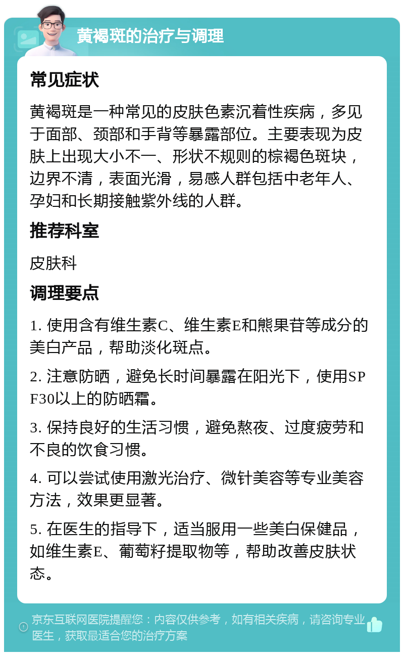 黄褐斑的治疗与调理 常见症状 黄褐斑是一种常见的皮肤色素沉着性疾病，多见于面部、颈部和手背等暴露部位。主要表现为皮肤上出现大小不一、形状不规则的棕褐色斑块，边界不清，表面光滑，易感人群包括中老年人、孕妇和长期接触紫外线的人群。 推荐科室 皮肤科 调理要点 1. 使用含有维生素C、维生素E和熊果苷等成分的美白产品，帮助淡化斑点。 2. 注意防晒，避免长时间暴露在阳光下，使用SPF30以上的防晒霜。 3. 保持良好的生活习惯，避免熬夜、过度疲劳和不良的饮食习惯。 4. 可以尝试使用激光治疗、微针美容等专业美容方法，效果更显著。 5. 在医生的指导下，适当服用一些美白保健品，如维生素E、葡萄籽提取物等，帮助改善皮肤状态。