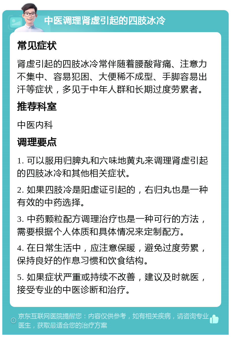 中医调理肾虚引起的四肢冰冷 常见症状 肾虚引起的四肢冰冷常伴随着腰酸背痛、注意力不集中、容易犯困、大便稀不成型、手脚容易出汗等症状，多见于中年人群和长期过度劳累者。 推荐科室 中医内科 调理要点 1. 可以服用归脾丸和六味地黄丸来调理肾虚引起的四肢冰冷和其他相关症状。 2. 如果四肢冷是阳虚证引起的，右归丸也是一种有效的中药选择。 3. 中药颗粒配方调理治疗也是一种可行的方法，需要根据个人体质和具体情况来定制配方。 4. 在日常生活中，应注意保暖，避免过度劳累，保持良好的作息习惯和饮食结构。 5. 如果症状严重或持续不改善，建议及时就医，接受专业的中医诊断和治疗。