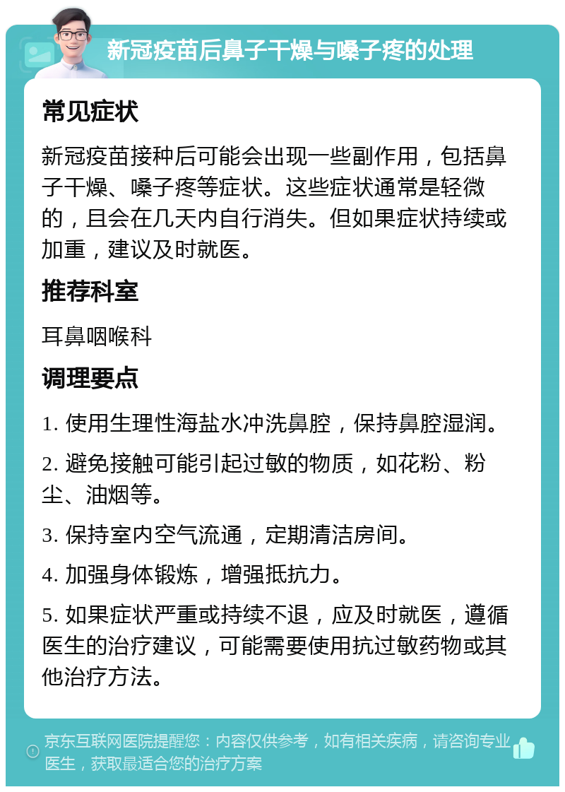 新冠疫苗后鼻子干燥与嗓子疼的处理 常见症状 新冠疫苗接种后可能会出现一些副作用，包括鼻子干燥、嗓子疼等症状。这些症状通常是轻微的，且会在几天内自行消失。但如果症状持续或加重，建议及时就医。 推荐科室 耳鼻咽喉科 调理要点 1. 使用生理性海盐水冲洗鼻腔，保持鼻腔湿润。 2. 避免接触可能引起过敏的物质，如花粉、粉尘、油烟等。 3. 保持室内空气流通，定期清洁房间。 4. 加强身体锻炼，增强抵抗力。 5. 如果症状严重或持续不退，应及时就医，遵循医生的治疗建议，可能需要使用抗过敏药物或其他治疗方法。