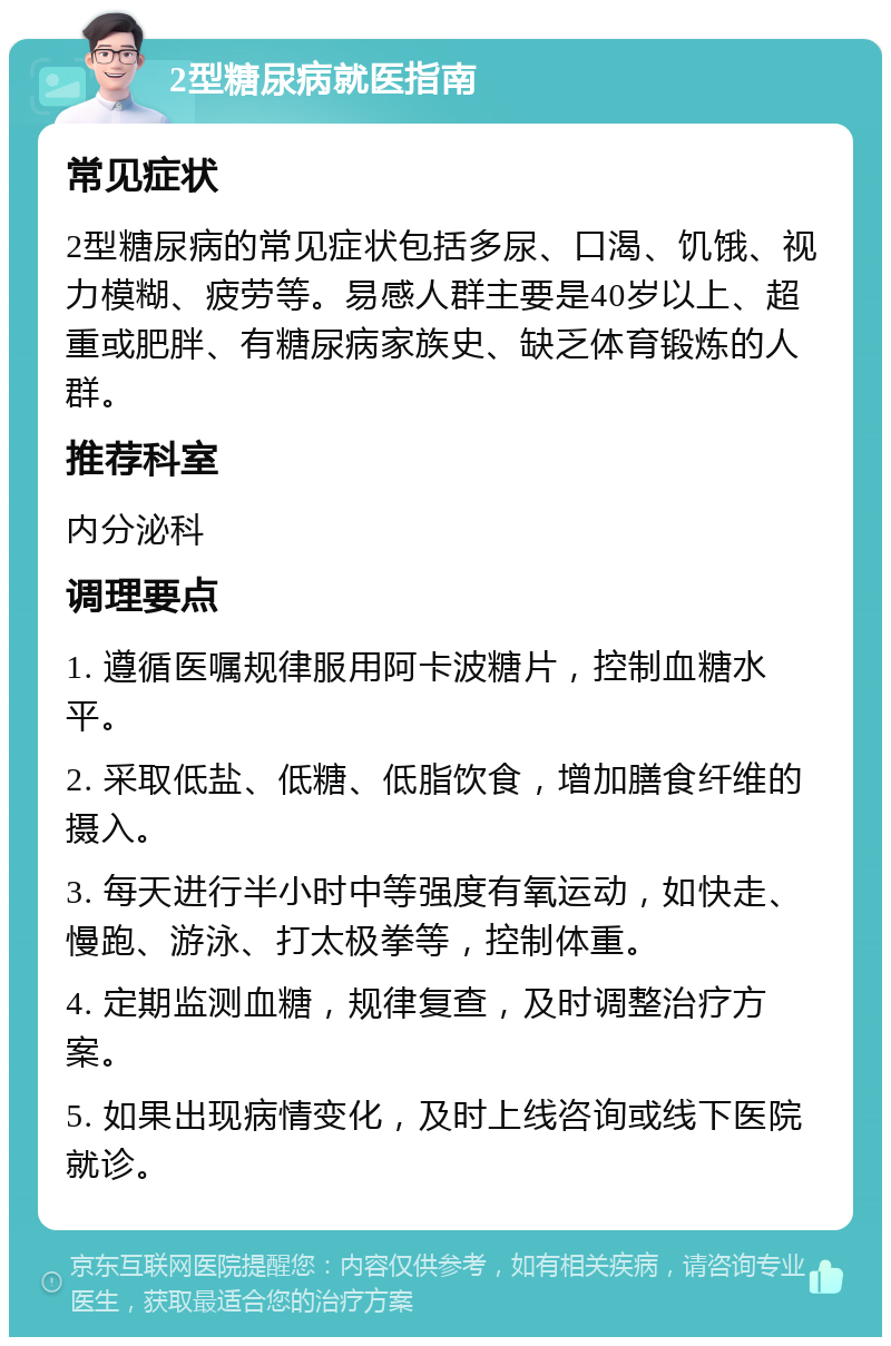 2型糖尿病就医指南 常见症状 2型糖尿病的常见症状包括多尿、口渴、饥饿、视力模糊、疲劳等。易感人群主要是40岁以上、超重或肥胖、有糖尿病家族史、缺乏体育锻炼的人群。 推荐科室 内分泌科 调理要点 1. 遵循医嘱规律服用阿卡波糖片，控制血糖水平。 2. 采取低盐、低糖、低脂饮食，增加膳食纤维的摄入。 3. 每天进行半小时中等强度有氧运动，如快走、慢跑、游泳、打太极拳等，控制体重。 4. 定期监测血糖，规律复查，及时调整治疗方案。 5. 如果出现病情变化，及时上线咨询或线下医院就诊。