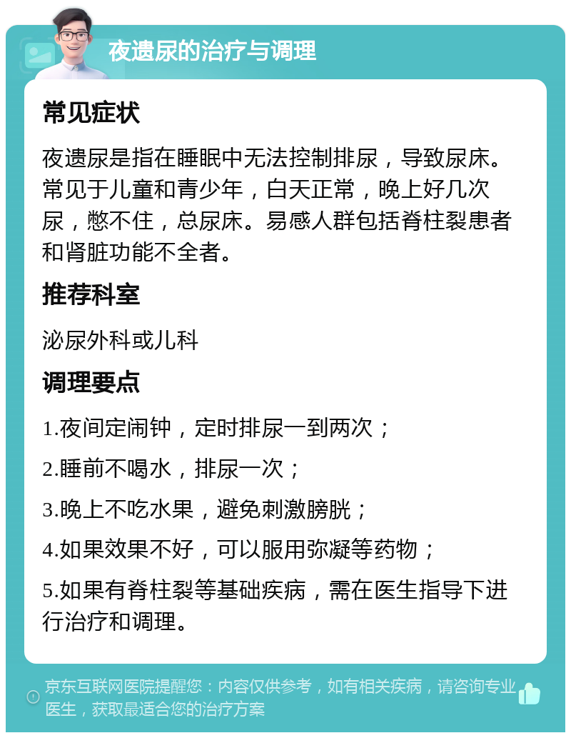 夜遗尿的治疗与调理 常见症状 夜遗尿是指在睡眠中无法控制排尿，导致尿床。常见于儿童和青少年，白天正常，晚上好几次尿，憋不住，总尿床。易感人群包括脊柱裂患者和肾脏功能不全者。 推荐科室 泌尿外科或儿科 调理要点 1.夜间定闹钟，定时排尿一到两次； 2.睡前不喝水，排尿一次； 3.晚上不吃水果，避免刺激膀胱； 4.如果效果不好，可以服用弥凝等药物； 5.如果有脊柱裂等基础疾病，需在医生指导下进行治疗和调理。