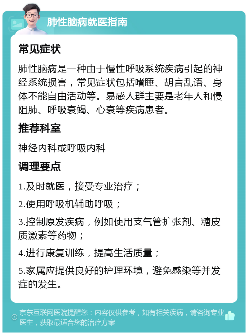 肺性脑病就医指南 常见症状 肺性脑病是一种由于慢性呼吸系统疾病引起的神经系统损害，常见症状包括嗜睡、胡言乱语、身体不能自由活动等。易感人群主要是老年人和慢阻肺、呼吸衰竭、心衰等疾病患者。 推荐科室 神经内科或呼吸内科 调理要点 1.及时就医，接受专业治疗； 2.使用呼吸机辅助呼吸； 3.控制原发疾病，例如使用支气管扩张剂、糖皮质激素等药物； 4.进行康复训练，提高生活质量； 5.家属应提供良好的护理环境，避免感染等并发症的发生。