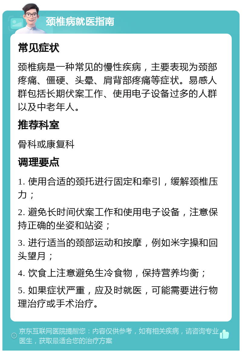 颈椎病就医指南 常见症状 颈椎病是一种常见的慢性疾病，主要表现为颈部疼痛、僵硬、头晕、肩背部疼痛等症状。易感人群包括长期伏案工作、使用电子设备过多的人群以及中老年人。 推荐科室 骨科或康复科 调理要点 1. 使用合适的颈托进行固定和牵引，缓解颈椎压力； 2. 避免长时间伏案工作和使用电子设备，注意保持正确的坐姿和站姿； 3. 进行适当的颈部运动和按摩，例如米字操和回头望月； 4. 饮食上注意避免生冷食物，保持营养均衡； 5. 如果症状严重，应及时就医，可能需要进行物理治疗或手术治疗。