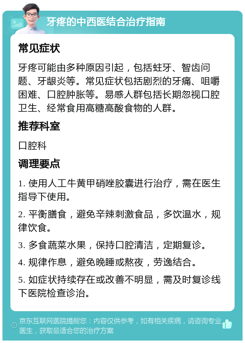 牙疼的中西医结合治疗指南 常见症状 牙疼可能由多种原因引起，包括蛀牙、智齿问题、牙龈炎等。常见症状包括剧烈的牙痛、咀嚼困难、口腔肿胀等。易感人群包括长期忽视口腔卫生、经常食用高糖高酸食物的人群。 推荐科室 口腔科 调理要点 1. 使用人工牛黄甲硝唑胶囊进行治疗，需在医生指导下使用。 2. 平衡膳食，避免辛辣刺激食品，多饮温水，规律饮食。 3. 多食蔬菜水果，保持口腔清洁，定期复诊。 4. 规律作息，避免晚睡或熬夜，劳逸结合。 5. 如症状持续存在或改善不明显，需及时复诊线下医院检查诊治。