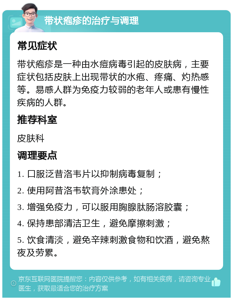 带状疱疹的治疗与调理 常见症状 带状疱疹是一种由水痘病毒引起的皮肤病，主要症状包括皮肤上出现带状的水疱、疼痛、灼热感等。易感人群为免疫力较弱的老年人或患有慢性疾病的人群。 推荐科室 皮肤科 调理要点 1. 口服泛昔洛韦片以抑制病毒复制； 2. 使用阿昔洛韦软膏外涂患处； 3. 增强免疫力，可以服用胸腺肽肠溶胶囊； 4. 保持患部清洁卫生，避免摩擦刺激； 5. 饮食清淡，避免辛辣刺激食物和饮酒，避免熬夜及劳累。