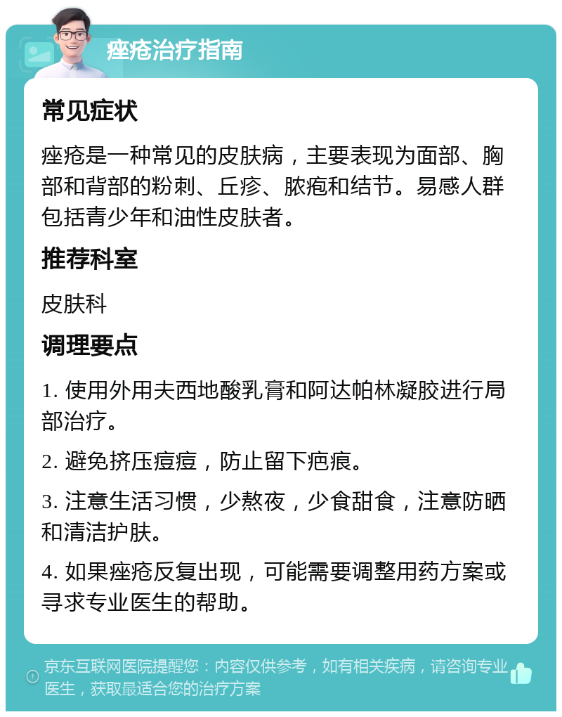 痤疮治疗指南 常见症状 痤疮是一种常见的皮肤病，主要表现为面部、胸部和背部的粉刺、丘疹、脓疱和结节。易感人群包括青少年和油性皮肤者。 推荐科室 皮肤科 调理要点 1. 使用外用夫西地酸乳膏和阿达帕林凝胶进行局部治疗。 2. 避免挤压痘痘，防止留下疤痕。 3. 注意生活习惯，少熬夜，少食甜食，注意防晒和清洁护肤。 4. 如果痤疮反复出现，可能需要调整用药方案或寻求专业医生的帮助。