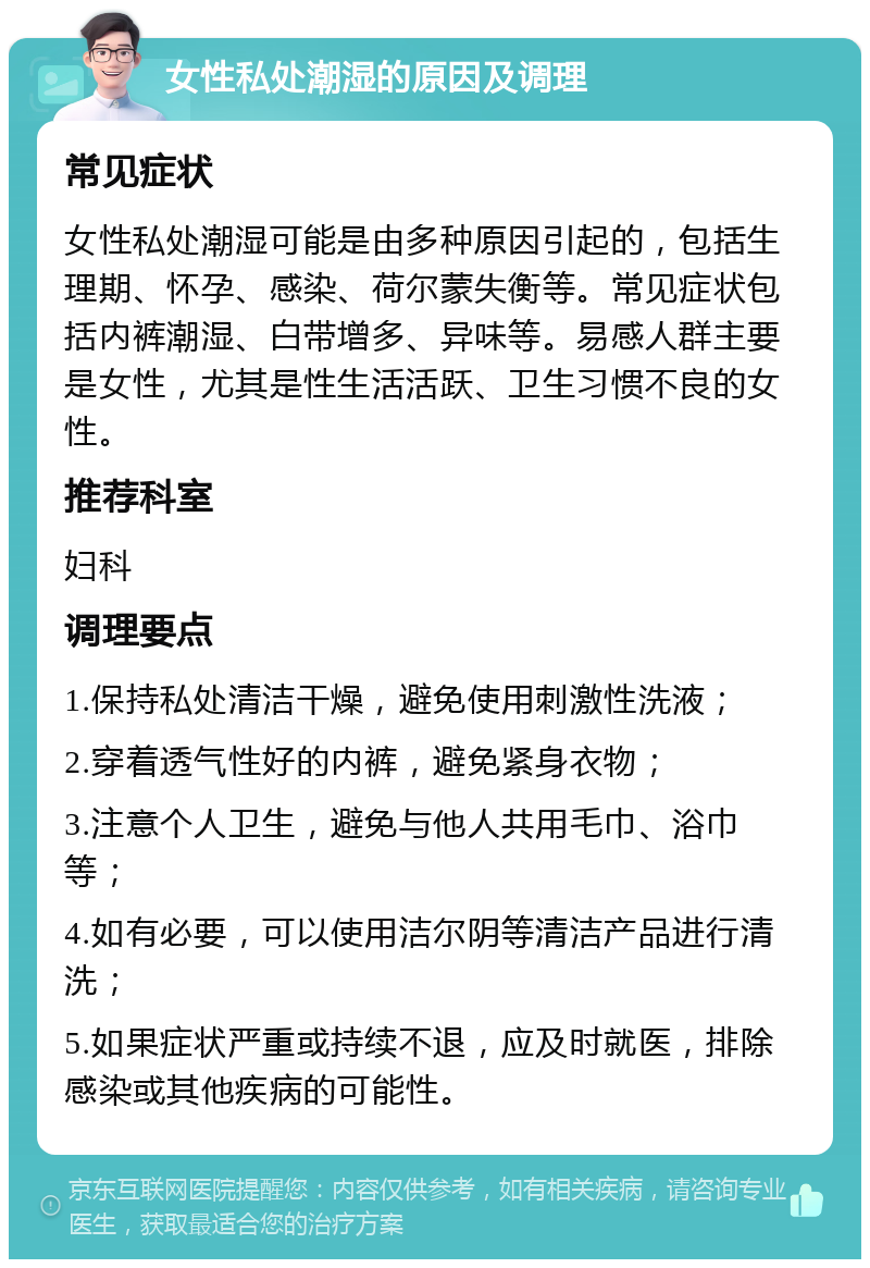 女性私处潮湿的原因及调理 常见症状 女性私处潮湿可能是由多种原因引起的，包括生理期、怀孕、感染、荷尔蒙失衡等。常见症状包括内裤潮湿、白带增多、异味等。易感人群主要是女性，尤其是性生活活跃、卫生习惯不良的女性。 推荐科室 妇科 调理要点 1.保持私处清洁干燥，避免使用刺激性洗液； 2.穿着透气性好的内裤，避免紧身衣物； 3.注意个人卫生，避免与他人共用毛巾、浴巾等； 4.如有必要，可以使用洁尔阴等清洁产品进行清洗； 5.如果症状严重或持续不退，应及时就医，排除感染或其他疾病的可能性。