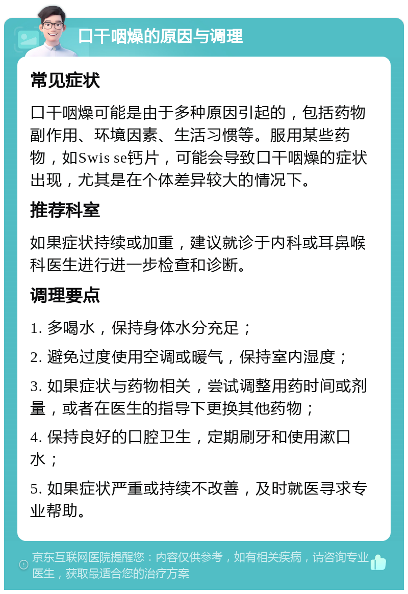 口干咽燥的原因与调理 常见症状 口干咽燥可能是由于多种原因引起的，包括药物副作用、环境因素、生活习惯等。服用某些药物，如Swis se钙片，可能会导致口干咽燥的症状出现，尤其是在个体差异较大的情况下。 推荐科室 如果症状持续或加重，建议就诊于内科或耳鼻喉科医生进行进一步检查和诊断。 调理要点 1. 多喝水，保持身体水分充足； 2. 避免过度使用空调或暖气，保持室内湿度； 3. 如果症状与药物相关，尝试调整用药时间或剂量，或者在医生的指导下更换其他药物； 4. 保持良好的口腔卫生，定期刷牙和使用漱口水； 5. 如果症状严重或持续不改善，及时就医寻求专业帮助。