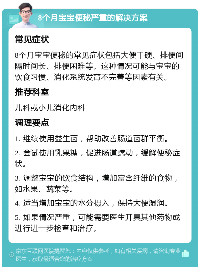 8个月宝宝便秘严重的解决方案 常见症状 8个月宝宝便秘的常见症状包括大便干硬、排便间隔时间长、排便困难等。这种情况可能与宝宝的饮食习惯、消化系统发育不完善等因素有关。 推荐科室 儿科或小儿消化内科 调理要点 1. 继续使用益生菌，帮助改善肠道菌群平衡。 2. 尝试使用乳果糖，促进肠道蠕动，缓解便秘症状。 3. 调整宝宝的饮食结构，增加富含纤维的食物，如水果、蔬菜等。 4. 适当增加宝宝的水分摄入，保持大便湿润。 5. 如果情况严重，可能需要医生开具其他药物或进行进一步检查和治疗。