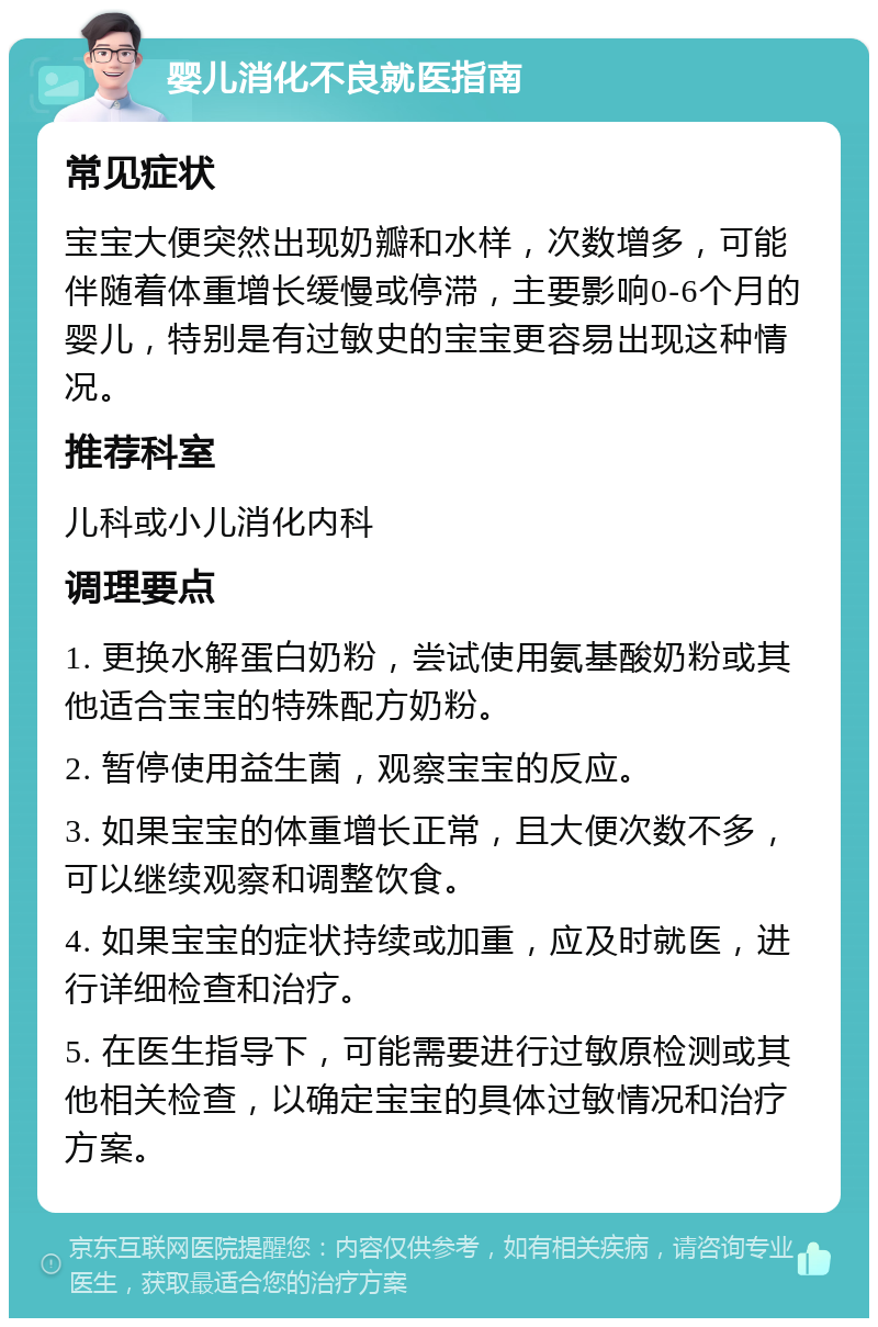 婴儿消化不良就医指南 常见症状 宝宝大便突然出现奶瓣和水样，次数增多，可能伴随着体重增长缓慢或停滞，主要影响0-6个月的婴儿，特别是有过敏史的宝宝更容易出现这种情况。 推荐科室 儿科或小儿消化内科 调理要点 1. 更换水解蛋白奶粉，尝试使用氨基酸奶粉或其他适合宝宝的特殊配方奶粉。 2. 暂停使用益生菌，观察宝宝的反应。 3. 如果宝宝的体重增长正常，且大便次数不多，可以继续观察和调整饮食。 4. 如果宝宝的症状持续或加重，应及时就医，进行详细检查和治疗。 5. 在医生指导下，可能需要进行过敏原检测或其他相关检查，以确定宝宝的具体过敏情况和治疗方案。