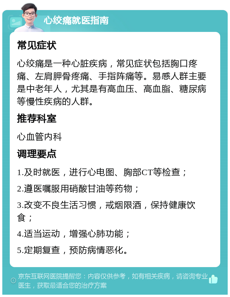 心绞痛就医指南 常见症状 心绞痛是一种心脏疾病，常见症状包括胸口疼痛、左肩胛骨疼痛、手指阵痛等。易感人群主要是中老年人，尤其是有高血压、高血脂、糖尿病等慢性疾病的人群。 推荐科室 心血管内科 调理要点 1.及时就医，进行心电图、胸部CT等检查； 2.遵医嘱服用硝酸甘油等药物； 3.改变不良生活习惯，戒烟限酒，保持健康饮食； 4.适当运动，增强心肺功能； 5.定期复查，预防病情恶化。