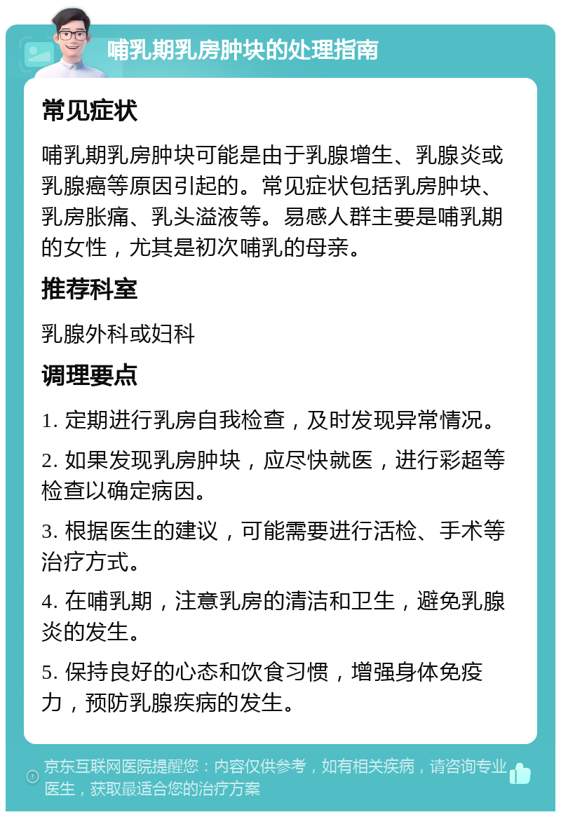 哺乳期乳房肿块的处理指南 常见症状 哺乳期乳房肿块可能是由于乳腺增生、乳腺炎或乳腺癌等原因引起的。常见症状包括乳房肿块、乳房胀痛、乳头溢液等。易感人群主要是哺乳期的女性，尤其是初次哺乳的母亲。 推荐科室 乳腺外科或妇科 调理要点 1. 定期进行乳房自我检查，及时发现异常情况。 2. 如果发现乳房肿块，应尽快就医，进行彩超等检查以确定病因。 3. 根据医生的建议，可能需要进行活检、手术等治疗方式。 4. 在哺乳期，注意乳房的清洁和卫生，避免乳腺炎的发生。 5. 保持良好的心态和饮食习惯，增强身体免疫力，预防乳腺疾病的发生。