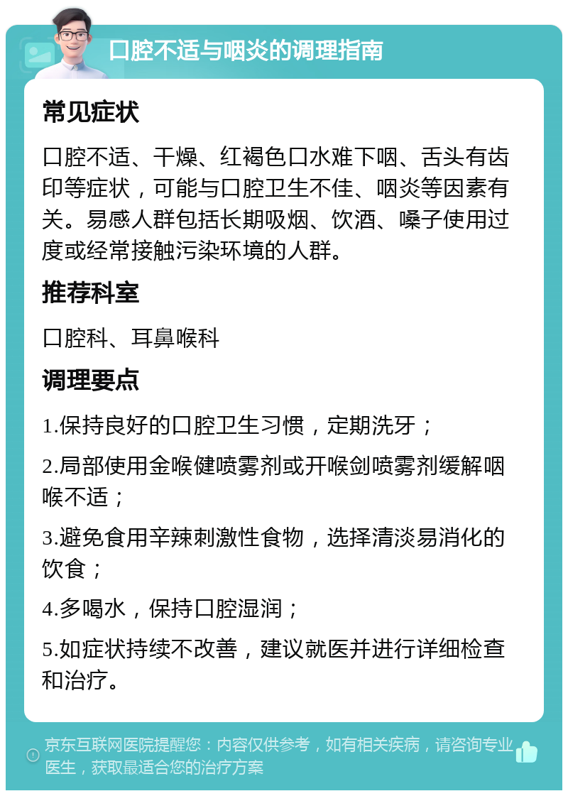 口腔不适与咽炎的调理指南 常见症状 口腔不适、干燥、红褐色口水难下咽、舌头有齿印等症状，可能与口腔卫生不佳、咽炎等因素有关。易感人群包括长期吸烟、饮酒、嗓子使用过度或经常接触污染环境的人群。 推荐科室 口腔科、耳鼻喉科 调理要点 1.保持良好的口腔卫生习惯，定期洗牙； 2.局部使用金喉健喷雾剂或开喉剑喷雾剂缓解咽喉不适； 3.避免食用辛辣刺激性食物，选择清淡易消化的饮食； 4.多喝水，保持口腔湿润； 5.如症状持续不改善，建议就医并进行详细检查和治疗。