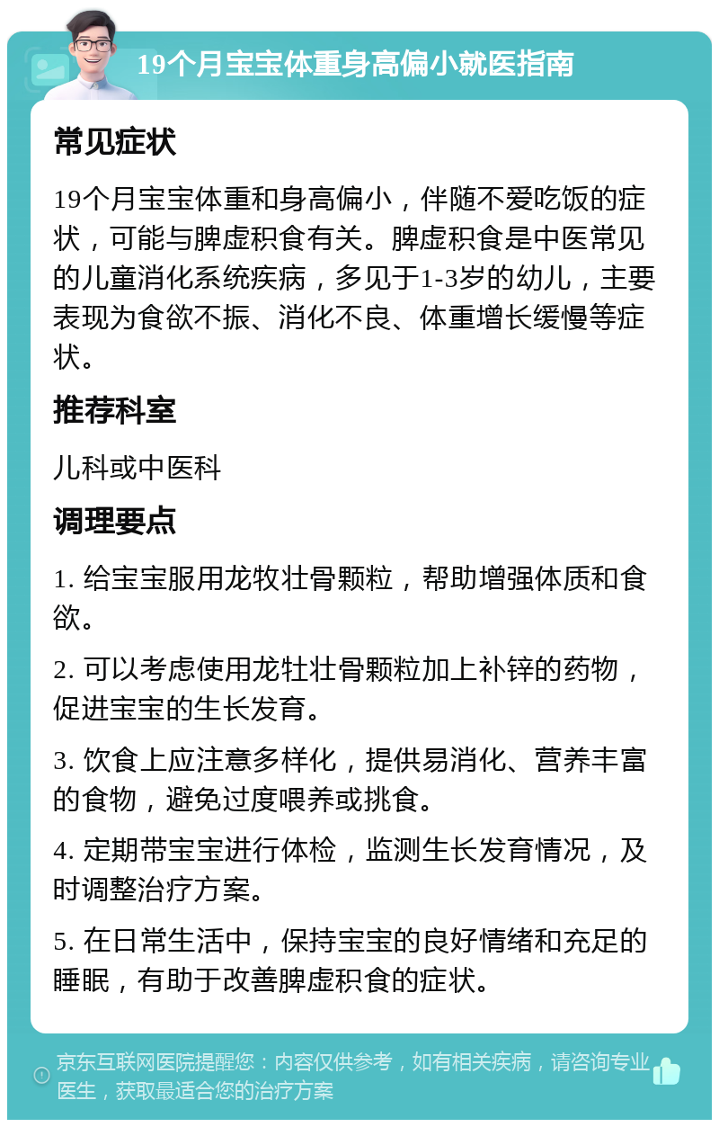 19个月宝宝体重身高偏小就医指南 常见症状 19个月宝宝体重和身高偏小，伴随不爱吃饭的症状，可能与脾虚积食有关。脾虚积食是中医常见的儿童消化系统疾病，多见于1-3岁的幼儿，主要表现为食欲不振、消化不良、体重增长缓慢等症状。 推荐科室 儿科或中医科 调理要点 1. 给宝宝服用龙牧壮骨颗粒，帮助增强体质和食欲。 2. 可以考虑使用龙牡壮骨颗粒加上补锌的药物，促进宝宝的生长发育。 3. 饮食上应注意多样化，提供易消化、营养丰富的食物，避免过度喂养或挑食。 4. 定期带宝宝进行体检，监测生长发育情况，及时调整治疗方案。 5. 在日常生活中，保持宝宝的良好情绪和充足的睡眠，有助于改善脾虚积食的症状。