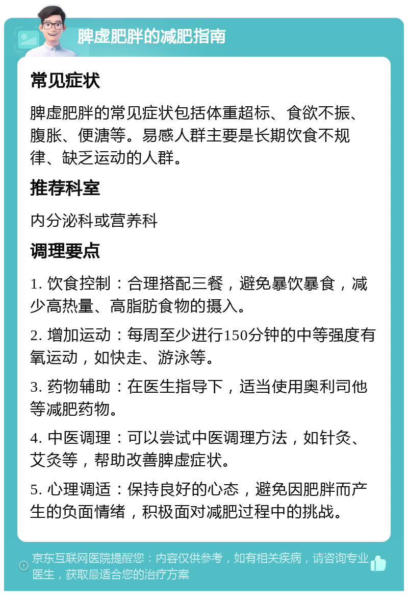 脾虚肥胖的减肥指南 常见症状 脾虚肥胖的常见症状包括体重超标、食欲不振、腹胀、便溏等。易感人群主要是长期饮食不规律、缺乏运动的人群。 推荐科室 内分泌科或营养科 调理要点 1. 饮食控制：合理搭配三餐，避免暴饮暴食，减少高热量、高脂肪食物的摄入。 2. 增加运动：每周至少进行150分钟的中等强度有氧运动，如快走、游泳等。 3. 药物辅助：在医生指导下，适当使用奥利司他等减肥药物。 4. 中医调理：可以尝试中医调理方法，如针灸、艾灸等，帮助改善脾虚症状。 5. 心理调适：保持良好的心态，避免因肥胖而产生的负面情绪，积极面对减肥过程中的挑战。