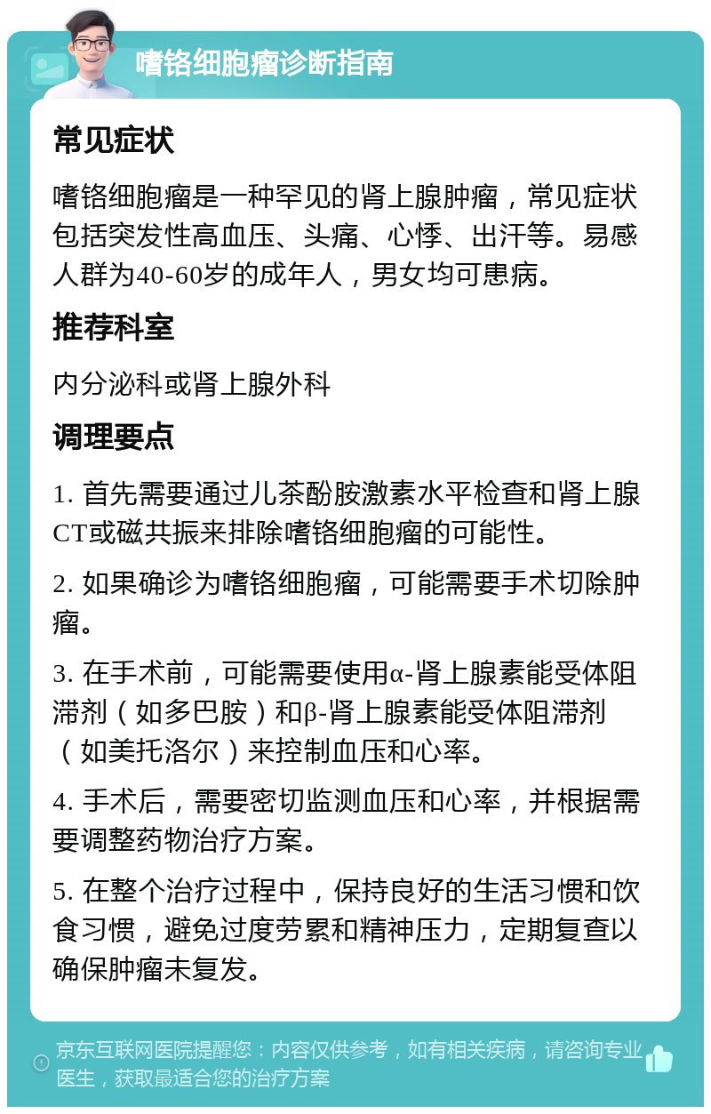 嗜铬细胞瘤诊断指南 常见症状 嗜铬细胞瘤是一种罕见的肾上腺肿瘤，常见症状包括突发性高血压、头痛、心悸、出汗等。易感人群为40-60岁的成年人，男女均可患病。 推荐科室 内分泌科或肾上腺外科 调理要点 1. 首先需要通过儿茶酚胺激素水平检查和肾上腺CT或磁共振来排除嗜铬细胞瘤的可能性。 2. 如果确诊为嗜铬细胞瘤，可能需要手术切除肿瘤。 3. 在手术前，可能需要使用α-肾上腺素能受体阻滞剂（如多巴胺）和β-肾上腺素能受体阻滞剂（如美托洛尔）来控制血压和心率。 4. 手术后，需要密切监测血压和心率，并根据需要调整药物治疗方案。 5. 在整个治疗过程中，保持良好的生活习惯和饮食习惯，避免过度劳累和精神压力，定期复查以确保肿瘤未复发。