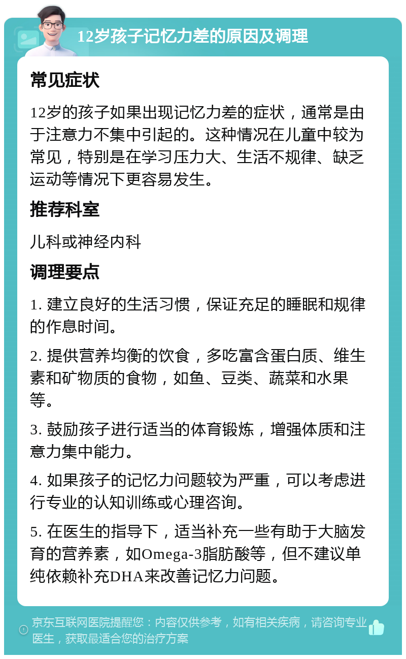 12岁孩子记忆力差的原因及调理 常见症状 12岁的孩子如果出现记忆力差的症状，通常是由于注意力不集中引起的。这种情况在儿童中较为常见，特别是在学习压力大、生活不规律、缺乏运动等情况下更容易发生。 推荐科室 儿科或神经内科 调理要点 1. 建立良好的生活习惯，保证充足的睡眠和规律的作息时间。 2. 提供营养均衡的饮食，多吃富含蛋白质、维生素和矿物质的食物，如鱼、豆类、蔬菜和水果等。 3. 鼓励孩子进行适当的体育锻炼，增强体质和注意力集中能力。 4. 如果孩子的记忆力问题较为严重，可以考虑进行专业的认知训练或心理咨询。 5. 在医生的指导下，适当补充一些有助于大脑发育的营养素，如Omega-3脂肪酸等，但不建议单纯依赖补充DHA来改善记忆力问题。