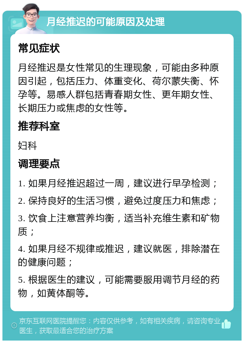 月经推迟的可能原因及处理 常见症状 月经推迟是女性常见的生理现象，可能由多种原因引起，包括压力、体重变化、荷尔蒙失衡、怀孕等。易感人群包括青春期女性、更年期女性、长期压力或焦虑的女性等。 推荐科室 妇科 调理要点 1. 如果月经推迟超过一周，建议进行早孕检测； 2. 保持良好的生活习惯，避免过度压力和焦虑； 3. 饮食上注意营养均衡，适当补充维生素和矿物质； 4. 如果月经不规律或推迟，建议就医，排除潜在的健康问题； 5. 根据医生的建议，可能需要服用调节月经的药物，如黄体酮等。