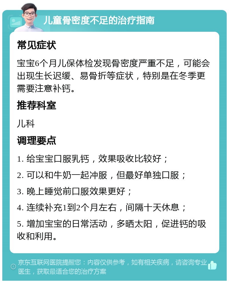 儿童骨密度不足的治疗指南 常见症状 宝宝6个月儿保体检发现骨密度严重不足，可能会出现生长迟缓、易骨折等症状，特别是在冬季更需要注意补钙。 推荐科室 儿科 调理要点 1. 给宝宝口服乳钙，效果吸收比较好； 2. 可以和牛奶一起冲服，但最好单独口服； 3. 晚上睡觉前口服效果更好； 4. 连续补充1到2个月左右，间隔十天休息； 5. 增加宝宝的日常活动，多晒太阳，促进钙的吸收和利用。