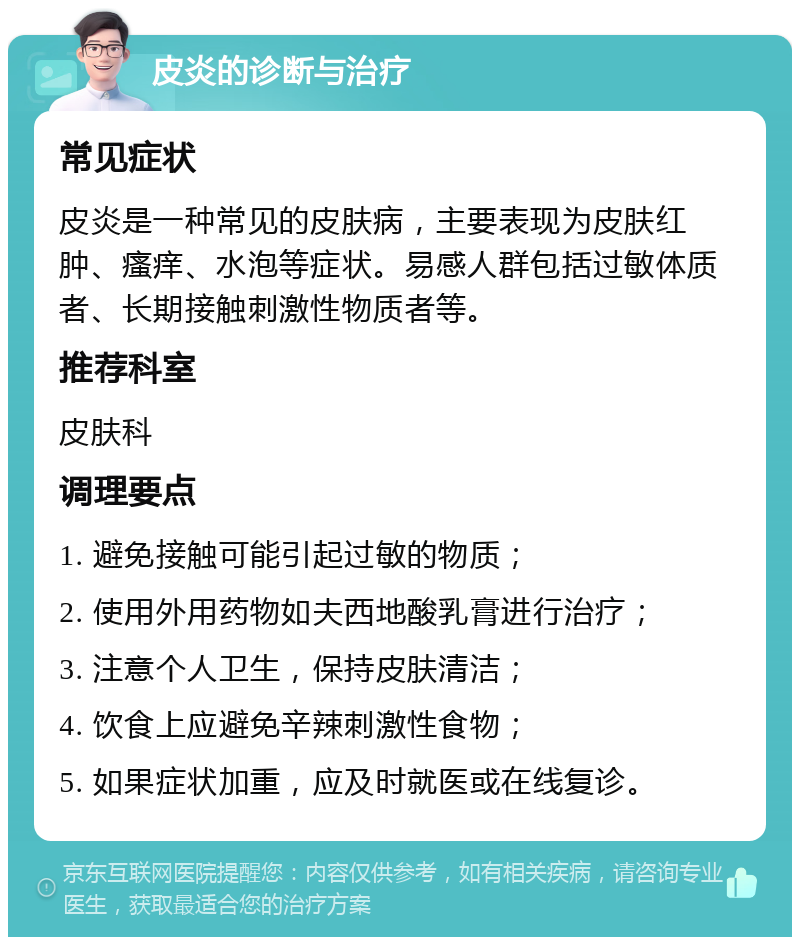 皮炎的诊断与治疗 常见症状 皮炎是一种常见的皮肤病，主要表现为皮肤红肿、瘙痒、水泡等症状。易感人群包括过敏体质者、长期接触刺激性物质者等。 推荐科室 皮肤科 调理要点 1. 避免接触可能引起过敏的物质； 2. 使用外用药物如夫西地酸乳膏进行治疗； 3. 注意个人卫生，保持皮肤清洁； 4. 饮食上应避免辛辣刺激性食物； 5. 如果症状加重，应及时就医或在线复诊。