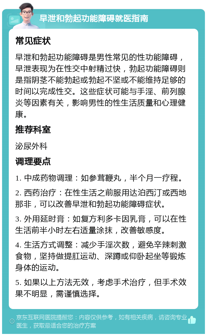 早泄和勃起功能障碍就医指南 常见症状 早泄和勃起功能障碍是男性常见的性功能障碍，早泄表现为在性交中射精过快，勃起功能障碍则是指阴茎不能勃起或勃起不坚或不能维持足够的时间以完成性交。这些症状可能与手淫、前列腺炎等因素有关，影响男性的性生活质量和心理健康。 推荐科室 泌尿外科 调理要点 1. 中成药物调理：如参茸鞭丸，半个月一疗程。 2. 西药治疗：在性生活之前服用达泊西汀或西地那非，可以改善早泄和勃起功能障碍症状。 3. 外用延时膏：如复方利多卡因乳膏，可以在性生活前半小时左右适量涂抹，改善敏感度。 4. 生活方式调整：减少手淫次数，避免辛辣刺激食物，坚持做提肛运动、深蹲或仰卧起坐等锻炼身体的运动。 5. 如果以上方法无效，考虑手术治疗，但手术效果不明显，需谨慎选择。