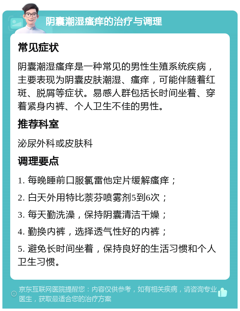 阴囊潮湿瘙痒的治疗与调理 常见症状 阴囊潮湿瘙痒是一种常见的男性生殖系统疾病，主要表现为阴囊皮肤潮湿、瘙痒，可能伴随着红斑、脱屑等症状。易感人群包括长时间坐着、穿着紧身内裤、个人卫生不佳的男性。 推荐科室 泌尿外科或皮肤科 调理要点 1. 每晚睡前口服氯雷他定片缓解瘙痒； 2. 白天外用特比萘芬喷雾剂5到6次； 3. 每天勤洗澡，保持阴囊清洁干燥； 4. 勤换内裤，选择透气性好的内裤； 5. 避免长时间坐着，保持良好的生活习惯和个人卫生习惯。