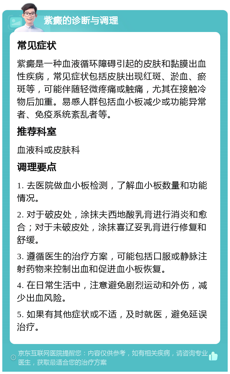 紫癜的诊断与调理 常见症状 紫癜是一种血液循环障碍引起的皮肤和黏膜出血性疾病，常见症状包括皮肤出现红斑、淤血、瘀斑等，可能伴随轻微疼痛或触痛，尤其在接触冷物后加重。易感人群包括血小板减少或功能异常者、免疫系统紊乱者等。 推荐科室 血液科或皮肤科 调理要点 1. 去医院做血小板检测，了解血小板数量和功能情况。 2. 对于破皮处，涂抹夫西地酸乳膏进行消炎和愈合；对于未破皮处，涂抹喜辽妥乳膏进行修复和舒缓。 3. 遵循医生的治疗方案，可能包括口服或静脉注射药物来控制出血和促进血小板恢复。 4. 在日常生活中，注意避免剧烈运动和外伤，减少出血风险。 5. 如果有其他症状或不适，及时就医，避免延误治疗。